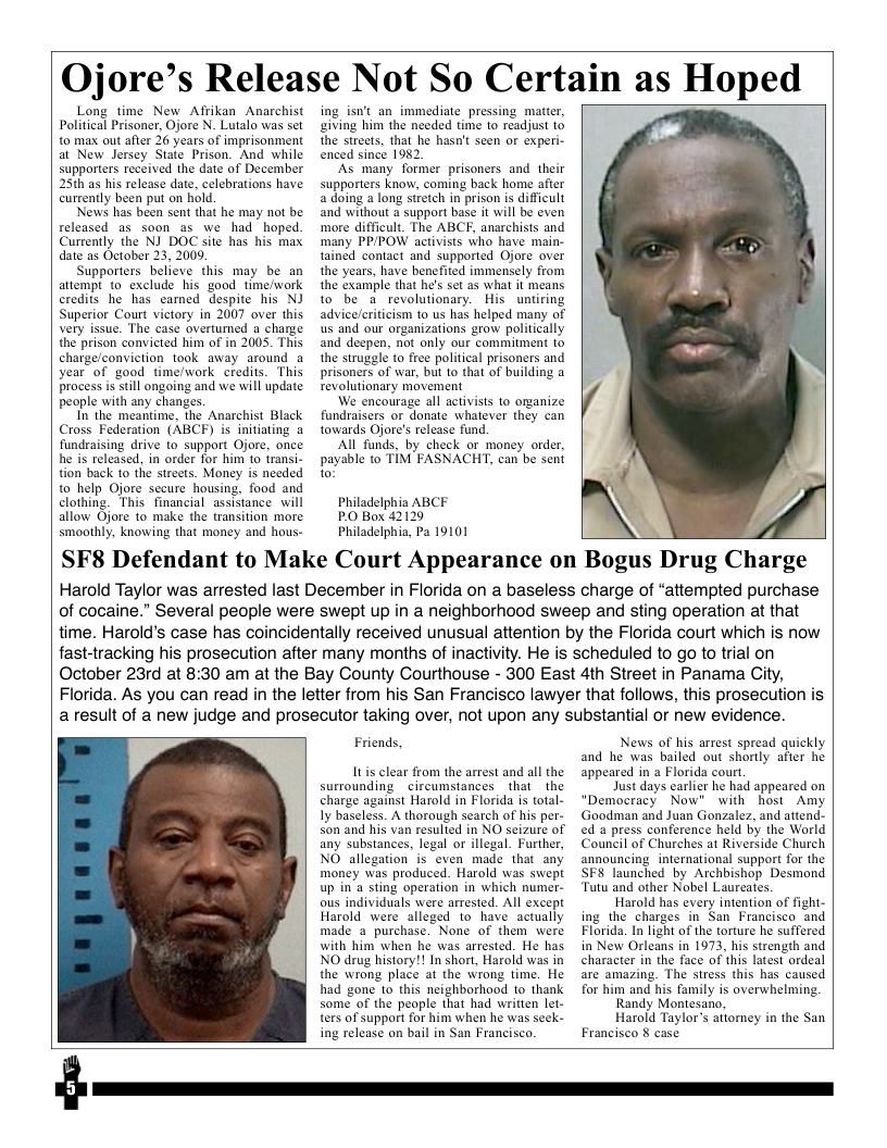 Ojore’s Release Not So Certain as Hoped  Long time New Afrikan Anarchist Political Prisoner, Ojore N. Lutalo was set to max out after 26 years of imprisonment at New Jersey State Prison. And while supporters received the date of December 25th as his release date, celebrations have currently been put on hold.  News has been sent that he may not be released as soon as we had hoped. Currently the NJ_ DOC site has his max date as October 23, 2009  Supporters belicve this may be an atempt to exclude his good time/work credits he has carned despite his NJ Superior Court victory in 2007 over this Very issue. The case overtumed a charge the prison convicted him of in 2005. This charge/conviction took away around a year of good time/work credits. This Process is still ongoing and we will update people with any changes.  In the meantime, the Anarchist Black Cross Federation (ABCF) is initiating a fundraising drive to support Ojore, once he i released, in order for him t0 transi- tion back to the streets. Money is needed to help Ojore sccure housing, food and clothing. This financial assistance will allow Ojore to make the transition more smoothly, knowing that money and hous-  ing is’t an_immediate pressing matter, giving him the needed time to readjust to the streets, that he hasn’t seen or experi- enced since 1982.  As many former prisoners and. their supporters know, coming back home after a doing a long stretch i prison is difficult and without a support base it will be even more difficult. The ABCF, anarchists and ‘many PP/POW activists who have main- tainéd contact and supported Ojore over the years, have benefited immensely from the example that he’s set as what it means to be a revolutionary. His untiring advice/criticism to us has helped many of us and our organizations grow politically and deepen, not only our commitment to the struggle to free political prisoners and prisoners of war, bu o that of building a revolutionary movement  We encourage all activisis 1o orzanize fundraisers or donate whatever they can towards Ojore’s release fund.  All funds, by check or money order, payable to TIM FASNACHT, can be sent o  Philadelphia ABCF P.0 Box 42129  Philadelphia, Pa 19101  SF8 Defendant to Make Court Appearance on Bogus Drug Charge  Harold Taylor was arrested last December in Florida on a baseless charge of “attempted purchase of cocaine.” Several people were swept up in a neighborhood sweep and sting operation at that time. Harold’s case has coincidentally received unusual attention by the Florida court which is now fastdracking his prosecution after many months of inactivity. He is scheduled to go to trial on October 23rd at 8:30 am at the Bay County Courthouse - 300 East 4th Street in Panama City, Florida. As you can read in the letter from his San Francisco lawyer that follows, this prosecution is aresult of a new judge and prosecutor taking over, not upon any substantial or new evidence.  r  Friends,  It clear from the arrest and all the surrounding circumstances that the charge against Harold in Florida is total. Iy baseless. A thorough search of his per- Son and his van resulted in NO seizure of any substances, legal or illegal. Further, NO allegation is even made that any money was produced. Harold was swept up in’a sting operation in which numer- ous individuals were arrested. All except Harold were alleged to have actually made a purchase. None of them were with him when he was arrested. He has NO drug history!! In short, Harold was in the wrong place at the wrong time. He had gone to this neighborhood to thank some of the peaple that had written let. ters of support for him when he was seek- ing release on bail in San Francisco.  News of his arrest spread quickly and he was bailed out shortly after he appeared in a Florida court.  Just days carlier he had appeared on “Democracy Now” with host Amy Goodman and Juan Gonzalez, and attend- ed a press conference held by the World Council of Churehes at Riverside Church announcing international support for the SF8 launched by Archbishop Desmond Tutu and other Nobel Laureates.  Harold has every inention of fight- ing the charges in San Francisco and Florida. In light of the torture he suffered in New Orleans in 1973, his strength and character in the face of this latest ordeal are amazing. The stress this has caused for him and his family is overwhelming.  Randy Montesano,  Harold Taylor’s atiorney in the San Francisco § case  